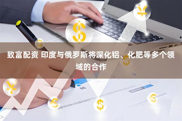 致富配资 印度与俄罗斯将深化铝、化肥等多个领域的合作