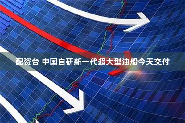 配资台 中国自研新一代超大型油船今天交付