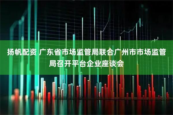 扬帆配资 广东省市场监管局联合广州市市场监管局召开平台企业座谈会