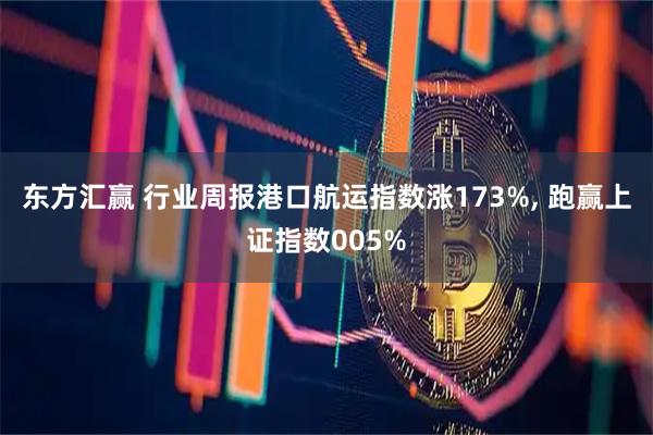 东方汇赢 行业周报港口航运指数涨173%, 跑赢上证指数005%