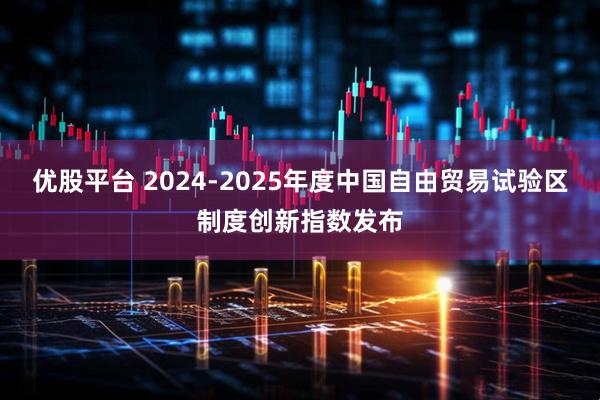 优股平台 2024-2025年度中国自由贸易试验区制度创新指数发布