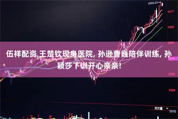 伍祥配资 王楚钦现身医院, 孙逊曹巍陪伴训练, 孙颖莎下训开心亲亲!
