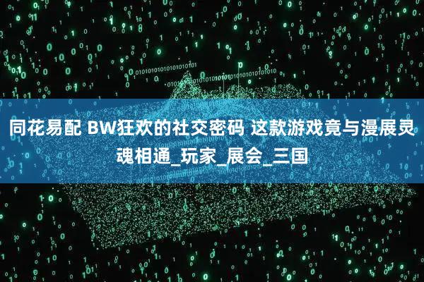 同花易配 BW狂欢的社交密码 这款游戏竟与漫展灵魂相通_玩家_展会_三国