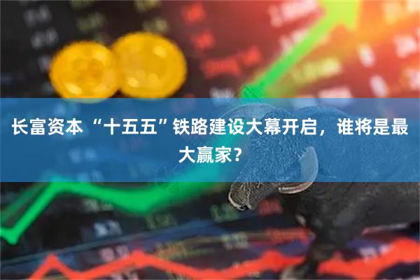 长富资本 “十五五”铁路建设大幕开启，谁将是最大赢家？