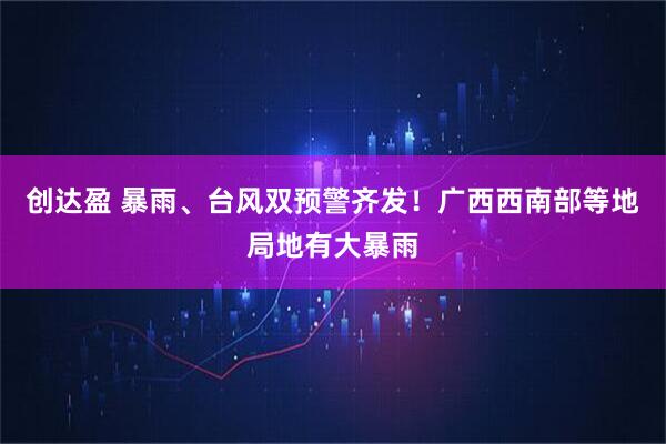创达盈 暴雨、台风双预警齐发！广西西南部等地局地有大暴雨
