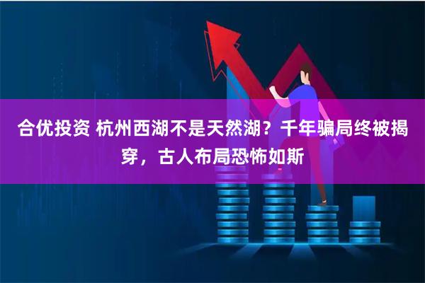 合优投资 杭州西湖不是天然湖？千年骗局终被揭穿，古人布局恐怖如斯