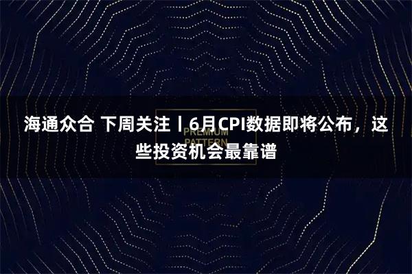海通众合 下周关注丨6月CPI数据即将公布，这些投资机会最靠谱